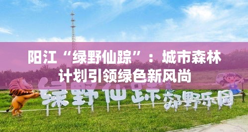 阳江“绿野仙踪”：城市森林计划引领绿色新风尚