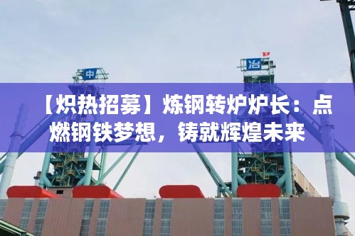 【炽热招募】炼钢转炉炉长：点燃钢铁梦想，铸就辉煌未来