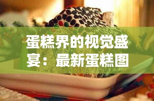 蛋糕界的视觉盛宴：最新蛋糕图片大盘点