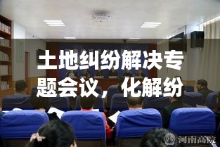 土地纠纷解决专题会议，化解纷争，共筑和谐新篇章